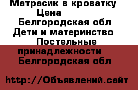 Матрасик в кроватку › Цена ­ 1 200 - Белгородская обл. Дети и материнство » Постельные принадлежности   . Белгородская обл.